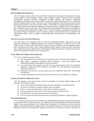 Chapter 3 
HUMAN RESOURCE OFFICER 
3-45. The human resource officer is the staff officer responsible for advising the commander on human 
resource support to the organization. Human resource support includes manning the force (personnel 
accountability, personnel readiness management, strength reporting and personnel information 
management), providing human resource support (postal and essential personnel services), coordinating 
personnel support (morale, warfare, recreation, and command programs), and conducting human resource 
planning and operations. The human resource officer is responsible for maintaining personnel records of 
U.S. military prisoners, providing mail operations to detainees and, by exception, assist in mail support to 
DCs. The human resource officer may also be tasked with coordinating the tracking and accountability of 
DCs, providing limited administrative support for U.S. military prisoners, and preparing documents for 
court-martial charges for detainees and U.S. military prisoners. Each I/R battalion has a personnel and 
administration section, which is capable of inprocessing eight individuals per hour (depending on the 
category). 
FINANCE AND ACCOUNTING OFFICER 
3-46. The finance and accounting officer accounts for impounded financial assets (cash and other 
negotiable instruments) of applicable detainees. (See DFAS-IN Regulation 37-1 and FM 1-06.) An I/R 
finance section is found in each I/R battalion. Finance personnel coordinate with the supporting finance 
unit to record pay and/or labor credits, canteen purchases and/or coupons issued, and other transactions. 
They coordinate for payroll, disbursement, and repatriation settlement processing. The finance section chief 
advises the commander on finance and accounting issues. 
CIVIL-MILITARY OPERATIONS OFFICER 
3-47. The civil-military operations officer–– 
z Provides technical advice and assistance in community relations and information strategies. 
z Plans positive, continuous community relations programs to gain and maintain public 
understanding, goodwill, and support for military operations. 
z Acts as the liaison and coordinates with other U.S. government agencies; HN civil and military 
authorities concerned with I/R operations; and NGOs, IOs, and international humanitarian 
organizations in the AO. 
z Coordinates with the SJA concerning advice given to commanders about RUF when dealing 
with detainees. 
z Provides technical advice and assistance in the reorientation of enemy defectors or detainees. 
CHAPLAIN OR UNIT MINISTRY TEAM 
3-48. The chaplain or unit ministry team assists the commander in providing religious support for I/R 
operations. The chaplain or team— 
z Serves as the chaplain for detention facility personnel, which does not include detainees. 
z Advises the commander on detainee religious issues and support. 
z Serves as a moral and ethical advisor to the detention facility commander. 
z Exercises supervision and control over RP religious leaders within the facility. 
z Is prohibited from privileged communications with detainees. 
z Acts as a liaison with clerical personnel who are supporting rehabilitative religious programs. 
ENGINEER OFFICER 
3-49. The engineer officer can assist in planning and implementing infrastructure design and improvement 
at all echelons where I/R operations occur. The support necessary for horizontal and vertical construction 
support, repair and maintenance of the infrastructure that supports I/R operations, and other necessary 
support is coordinated through the engineer officer. The engineer officer may coordinate for the training of 
detainees for internal and external labor requirements that involve construction or repair of facilities, but 
3-14 FM 3-39.40 12 February 2010 
 