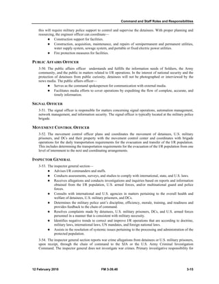 Command and Staff Roles and Responsibilities 
this will require military police support to control and supervise the detainees. With proper planning and 
resourcing, the engineer officer can coordinate— 
z Construction support for facilities. 
z Construction, acquisition, maintenance, and repairs of semipermanent and permanent utilities, 
water supply system, sewage system, and portable or fixed electric power utilities. 
z Fire protection measures for facilities. 
PUBLIC AFFAIRS OFFICER 
3-50. The public affairs officer understands and fulfills the information needs of Soldiers, the Army 
community, and the public in matters related to I/R operations. In the interest of national security and the 
protection of detainees from public curiosity, detainees will not be photographed or interviewed by the 
news media. The public affairs officer— 
z Serves as the command spokesperson for communication with external media. 
z Facilitates media efforts to cover operations by expediting the flow of complete, accurate, and 
timely information. 
SIGNAL OFFICER 
3-51. The signal officer is responsible for matters concerning signal operations, automation management, 
network management, and information security. The signal officer is typically located at the military police 
brigade. 
MOVEMENT CONTROL OFFICER 
3-52. The movement control officer plans and coordinates the movement of detainees, U.S. military 
prisoners, and DCs and their property with the movement control center and coordinates with brigade 
operations for the daily transportation requirements for the evacuation and transfer of the I/R population. 
This includes determining the transportation requirements for the evacuation of the I/R population from one 
level of internment to the next and coordinating arrangements. 
INSPECTOR GENERAL 
3-53. The inspector general section— 
z Advises I/R commanders and staffs. 
z Conducts assessments, surveys, and studies to comply with international, state, and U.S. laws. 
z Receives allegations and conducts investigations and inquiries based on reports and information 
obtained from the I/R population, U.S. armed forces, and/or multinational guard and police 
forces. 
z Consults with international and U.S. agencies in matters pertaining to the overall health and 
welfare of detainees, U.S. military prisoners, and DCs. 
z Determines the military police unit’s discipline, efficiency, morale, training, and readiness and 
provides feedback to the chain of command. 
z Resolves complaints made by detainees, U.S. military prisoners, DCs, and U.S. armed forces 
personnel in a manner that is consistent with military necessity. 
z Identifies negative trends to correct and improve I/R operations that are according to doctrine, 
military laws, international laws, UN mandates, and foreign national laws. 
z Assists in the resolution of systemic issues pertaining to the processing and administration of the 
protected population. 
3-54. The inspector general section reports war crime allegations from detainees or U.S. military prisoners, 
upon receipt, through the chain of command to the SJA or the U.S. Army Criminal Investigation 
Command. The inspector general does not investigate war crimes. Primary investigative responsibility for 
12 February 2010 FM 3-39.40 3-15 
 