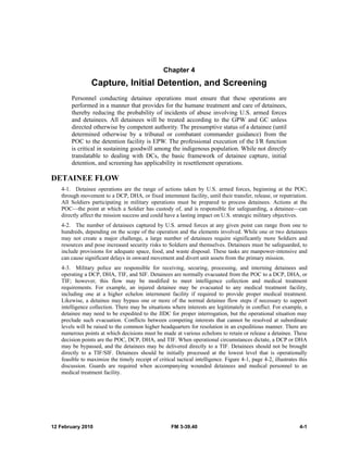 Chapter 4 
Capture, Initial Detention, and Screening 
Personnel conducting detainee operations must ensure that these operations are 
performed in a manner that provides for the humane treatment and care of detainees, 
thereby reducing the probability of incidents of abuse involving U.S. armed forces 
and detainees. All detainees will be treated according to the GPW and GC unless 
directed otherwise by competent authority. The presumptive status of a detainee (until 
determined otherwise by a tribunal or combatant commander guidance) from the 
POC to the detention facility is EPW. The professional execution of the I/R function 
is critical in sustaining goodwill among the indigenous population. While not directly 
translatable to dealing with DCs, the basic framework of detainee capture, initial 
detention, and screening has applicability in resettlement operations. 
DETAINEE FLOW 
4-1. Detainee operations are the range of actions taken by U.S. armed forces, beginning at the POC; 
through movement to a DCP, DHA, or fixed internment facility, until their transfer, release, or repatriation. 
All Soldiers participating in military operations must be prepared to process detainees. Actions at the 
POC—the point at which a Soldier has custody of, and is responsible for safeguarding, a detainee—can 
directly affect the mission success and could have a lasting impact on U.S. strategic military objectives. 
4-2. The number of detainees captured by U.S. armed forces at any given point can range from one to 
hundreds, depending on the scope of the operation and the elements involved. While one or two detainees 
may not create a major challenge, a large number of detainees require significantly more Soldiers and 
resources and pose increased security risks to Soldiers and themselves. Detainees must be safeguarded, to 
include provisions for adequate space, food, and waste disposal. These tasks are manpower-intensive and 
can cause significant delays in onward movement and divert unit assets from the primary mission. 
4-3. Military police are responsible for receiving, securing, processing, and interning detainees and 
operating a DCP, DHA, TIF, and SIF. Detainees are normally evacuated from the POC to a DCP, DHA, or 
TIF; however, this flow may be modified to meet intelligence collection and medical treatment 
requirements. For example, an injured detainee may be evacuated to any medical treatment facility, 
including one at a higher echelon internment facility if required to provide proper medical treatment. 
Likewise, a detainee may bypass one or more of the normal detainee flow steps if necessary to support 
intelligence collection. There may be situations where interests are legitimately in conflict. For example, a 
detainee may need to be expedited to the JIDC for proper interrogation, but the operational situation may 
preclude such evacuation. Conflicts between competing interests that cannot be resolved at subordinate 
levels will be raised to the common higher headquarters for resolution in an expeditious manner. There are 
numerous points at which decisions must be made at various echelons to retain or release a detainee. These 
decision points are the POC, DCP, DHA, and TIF. When operational circumstances dictate, a DCP or DHA 
may be bypassed, and the detainees may be delivered directly to a TIF. Detainees should not be brought 
directly to a TIF/SIF. Detainees should be initially processed at the lowest level that is operationally 
feasible to maximize the timely receipt of critical tactical intelligence. Figure 4-1, page 4-2, illustrates this 
discussion. Guards are required when accompanying wounded detainees and medical personnel to an 
medical treatment facility. 
12 February 2010 FM 3-39.40 4-1 
 