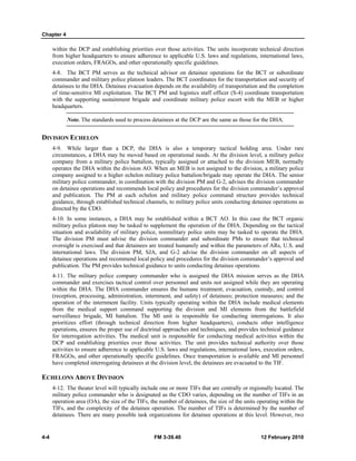 Chapter 4 
within the DCP and establishing priorities over those activities. The units incorporate technical direction 
from higher headquarters to ensure adherence to applicable U.S. laws and regulations, international laws, 
execution orders, FRAGOs, and other operationally specific guidelines. 
4-8. The BCT PM serves as the technical advisor on detainee operations for the BCT or subordinate 
commander and military police platoon leaders. The BCT coordinates for the transportation and security of 
detainees to the DHA. Detainee evacuation depends on the availability of transportation and the completion 
of time-sensitive MI exploitation. The BCT PM and logistics staff officer (S-4) coordinate transportation 
with the supporting sustainment brigade and coordinate military police escort with the MEB or higher 
headquarters. 
Note. The standards used to process detainees at the DCP are the same as those for the DHA. 
DIVISION ECHELON 
4-9. While larger than a DCP, the DHA is also a temporary tactical holding area. Under rare 
circumstances, a DHA may be moved based on operational needs. At the division level, a military police 
company from a military police battalion, typically assigned or attached to the division MEB, normally 
operates the DHA within the division AO. When an MEB is not assigned to the division, a military police 
company assigned to a higher echelon military police battalion/brigade may operate the DHA. The senior 
military police commander, in coordination with the division PM and G-2, advises the division commander 
on detainee operations and recommends local policy and procedures for the division commander’s approval 
and publication. The PM at each echelon and military police command structure provides technical 
guidance, through established technical channels, to military police units conducting detainee operations as 
directed by the CDO. 
4-10. In some instances, a DHA may be established within a BCT AO. In this case the BCT organic 
military police platoon may be tasked to supplement the operation of the DHA. Depending on the tactical 
situation and availability of military police, nonmilitary police units may be tasked to operate the DHA. 
The division PM must advise the division commander and subordinate PMs to ensure that technical 
oversight is exercised and that detainees are treated humanely and within the parameters of ARs, U.S. and 
international laws. The division PM, SJA, and G-2 advise the division commander on all aspects of 
detainee operations and recommend local policy and procedures for the division commander’s approval and 
publication. The PM provides technical guidance to units conducting detainee operations. 
4-11. The military police company commander who is assigned the DHA mission serves as the DHA 
commander and exercises tactical control over personnel and units not assigned while they are operating 
within the DHA. The DHA commander ensures the humane treatment, evacuation, custody, and control 
(reception, processing, administration, internment, and safety) of detainees; protection measures; and the 
operation of the internment facility. Units typically operating within the DHA include medical elements 
from the medical support command supporting the division and MI elements from the battlefield 
surveillance brigade, MI battalion. The MI unit is responsible for conducting interrogations. It also 
prioritizes effort (through technical direction from higher headquarters), conducts other intelligence 
operations, ensures the proper use of doctrinal approaches and techniques, and provides technical guidance 
for interrogation activities. The medical unit is responsible for conducting medical activities within the 
DCP and establishing priorities over those activities. The unit provides technical authority over those 
activities to ensure adherence to applicable U.S. laws and regulations, international laws, execution orders, 
FRAGOs, and other operationally specific guidelines. Once transportation is available and MI personnel 
have completed interrogating detainees at the division level, the detainees are evacuated to the TIF. 
ECHELONS ABOVE DIVISION 
4-12. The theater level will typically include one or more TIFs that are centrally or regionally located. The 
military police commander who is designated as the CDO varies, depending on the number of TIFs in an 
operation area (OA), the size of the TIFs, the number of detainees, the size of the units operating within the 
TIFs, and the complexity of the detainee operation. The number of TIFs is determined by the number of 
detainees. There are many possible task organizations for detainee operations at this level. However, two 
4-4 FM 3-39.40 12 February 2010 
 