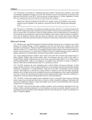 Chapter 4 
4-19. Processing is not bound by a traditional linear-time model or specific time constraints. The model 
accommodates operational changes in current OEs. Detainees can be evacuated from any direction and 
point and from the POC to any DCP. They can also be evacuated directly to a DHA. Regardless of where 
they are evacuated from, they will continue to be processed until complete. 
Note. Some functions performed at the POC (for example, search, accountability, and custody 
transfer) must be repeated as the detainee is processed from the POC through each subsequent 
level. 
4-20. The goal is to efficiently move detainees through processing. However, at each point between the 
POC and TIF, leaders must make a deliberate decision whether to retain and evacuate detainees to the next 
level or release them. The decision to retain or release detainees must be made based on an assessment of 
the circumstances of the detainee’s capture, their intelligence value, and/or evidence that they committed a 
crime and on additional direction from the chain of command. Each location may provide additional 
processing and screening criteria that should be included in the assessment and decision to retain or release. 
POINT OF CAPTURE 
4-21. Detainees pose significant operational risks that can hinder mission success in numerous ways. Most 
detainees are captured during a combat engagement and will most likely have weapons with unused 
ammunition and explosives. Detainees must be disarmed and secured to ensure that no further harm can be 
inflicted on them or U.S. armed forces. Noncompliant detainees require greater control measures that may 
become resource-intensive. It is critical that all Soldiers involved in combat operations receive training on 
detainee operations (to include detainee treatment) and procedures conducted at the POC. 
4-22. Upon capturing detainees, Soldiers must monitor and control their emotions and monitor those of 
fellow Soldiers. Perhaps only moments earlier, these very detainees may have tried to kill, killed, or 
wounded fellow Soldiers. Soldiers must rely on the Army values and strictly adhere to U.S. military policy 
and the published ROE. Under no circumstances, can Soldiers allow themselves or others to retaliate or 
otherwise allow harm to befall detainees under U.S. armed forces control. 
4-23. The POC represents the most vulnerable point at which Soldiers will process detainees. It often 
requires Soldiers to disarm, search, and guard detainees in an unsecured environment among other potential 
combatants, sympathizers, or counterinsurgents. Small units at the POC will probably not have enough 
resources and manpower to provide for a large number of detainees, but still must begin processing 
detainees while waiting for the arrival of additional resources and transportation. Here, leaders and Soldiers 
may have to assess the risks between providing security against potential attacks and other combatants or 
sympathizers in the area and providing enough security to control the detainees. 
4-24. The POC is where most detainee abuse allegations occur; it is the point where emotions following 
enemy contact may run high and where there is a need to collect immediate intelligence information that 
may prevent additional casualties. Leaders and Soldiers must monitor unit and individual stress to prevent 
violations of U.S. military policy. 
4-25. The POC is the first decision point at which a detainee will be released or transferred to the next 
echelon. Soldiers performing operations in which detainees are taken into custody should be aware of all 
considerations and requirements when making this decision. Once the decision is made, the information in 
table 4-2 should be applied. 
4-8 FM 3-39.40 12 February 2010 
 