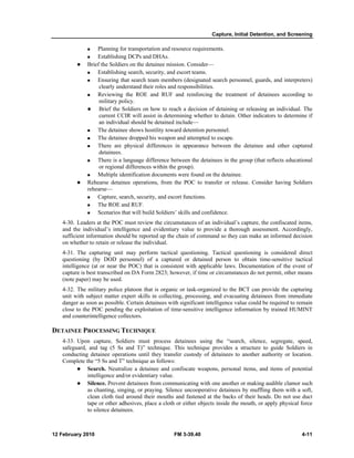 Capture, Initial Detention, and Screening 
„ Planning for transportation and resource requirements. 
„ Establishing DCPs and DHAs. 
z Brief the Soldiers on the detainee mission. Consider— 
„ Establishing search, security, and escort teams. 
„ Ensuring that search team members (designated search personnel, guards, and interpreters) 
clearly understand their roles and responsibilities. 
„ Reviewing the ROE and RUF and reinforcing the treatment of detainees according to 
military policy. 
z Brief the Soldiers on how to reach a decision of detaining or releasing an individual. The 
current CCIR will assist in determining whether to detain. Other indicators to determine if 
an individual should be detained include— 
„ The detainee shows hostility toward detention personnel. 
„ The detainee dropped his weapon and attempted to escape. 
„ There are physical differences in appearance between the detainee and other captured 
detainees. 
„ There is a language difference between the detainees in the group (that reflects educational 
or regional differences within the group). 
„ Multiple identification documents were found on the detainee. 
z Rehearse detainee operations, from the POC to transfer or release. Consider having Soldiers 
rehearse— 
„ Capture, search, security, and escort functions. 
„ The ROE and RUF. 
„ Scenarios that will build Soldiers’ skills and confidence. 
4-30. Leaders at the POC must review the circumstances of an individual’s capture, the confiscated items, 
and the individual’s intelligence and evidentiary value to provide a thorough assessment. Accordingly, 
sufficient information should be reported up the chain of command so they can make an informed decision 
on whether to retain or release the individual. 
4-31. The capturing unit may perform tactical questioning. Tactical questioning is considered direct 
questioning (by DOD personnel) of a captured or detained person to obtain time-sensitive tactical 
intelligence (at or near the POC) that is consistent with applicable laws. Documentation of the event of 
capture is best transcribed on DA Form 2823; however, if time or circumstances do not permit, other means 
(note paper) may be used. 
4-32. The military police platoon that is organic or task-organized to the BCT can provide the capturing 
unit with subject matter expert skills in collecting, processing, and evacuating detainees from immediate 
danger as soon as possible. Certain detainees with significant intelligence value could be required to remain 
close to the POC pending the exploitation of time-sensitive intelligence information by trained HUMINT 
and counterintelligence collectors. 
DETAINEE PROCESSING TECHNIQUE 
4-33. Upon capture, Soldiers must process detainees using the “search, silence, segregate, speed, 
safeguard, and tag (5 Ss and T)” technique. This technique provides a structure to guide Soldiers in 
conducting detainee operations until they transfer custody of detainees to another authority or location. 
Complete the “5 Ss and T” technique as follows: 
z Search. Neutralize a detainee and confiscate weapons, personal items, and items of potential 
intelligence and/or evidentiary value. 
z Silence. Prevent detainees from communicating with one another or making audible clamor such 
as chanting, singing, or praying. Silence uncooperative detainees by muffling them with a soft, 
clean cloth tied around their mouths and fastened at the backs of their heads. Do not use duct 
tape or other adhesives, place a cloth or either objects inside the mouth, or apply physical force 
to silence detainees. 
12 February 2010 FM 3-39.40 4-11 
 