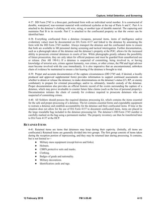 Capture, Initial Detention, and Screening 
4-37. DD Form 2745 is a three-part, perforated form with an individual serial number. It is constructed of 
durable, waterproof, tear-resistant material with reinforced eyeholes at the top of Parts A and C. Part A is 
attached to the detainee’s clothing with wire, string, or another type of durable material. The capturing unit 
maintains Part B in its records. Part C is attached to the confiscated property so that the owner can be 
identified later. 
4-38. Everything confiscated from a detainee (weapons, personal items, items of intelligence and/or 
evidentiary value) must be documented on DA Form 4137 and linked to the detainee by annotating the 
form with the DD Form 2745 number. Always transport the detainee and the confiscated items to ensure 
that both are available to MI personnel during screening and tactical interrogation. Further documentation, 
such as a photograph taken of the detainee and the detainee’s property at the POC, allows for the increased 
ability to prosecute criminal detainees in courts of law. While photographs greatly enhance the possibility 
of future prosecution, they are only taken for official purposes and must be guarded from unauthorized use 
or release. (See AR 190-8.) If a detainee is suspected of committing, being involved in, or having 
knowledge of terrorist acts, crimes against humanity, war crimes, or other crimes, the PM and legal advisor 
must become involved with the case immediately. It is also imperative that an uncontaminated, unbroken 
chain of evidence be maintained to ensure a fair hearing if the detainee is brought to trial. 
4-39. Proper and accurate documentation of the capture circumstances (DD 2745 and, if desired, a locally 
produced and approved supplemental form) provides information to support continued assessments on 
whether to detain or release the detainee; to make determinations on the detainee’s status (CI, RP, or enemy 
combatant); to prepare for criminal proceedings; and/or to, ultimately, transfer custody of the detainee. 
Proper documentation also provides an official historic record of the events surrounding the capture of a 
detainee, which may prove invaluable to counter future false claims (such as the loss of personal property). 
Documentation initiates the chain of custody for evidence required to prosecute detainees who are 
suspected of committing crimes. 
4-40. All Soldiers should possess the required detainee processing kit, which contains the items essential 
for the safe and proper processing of a detainee. The kit contains essential forms and expendable equipment 
to restrain a detainee and establish accountability for the detainee and their confiscated items. If time or the 
situation does not allow for the use of DA Form 4137 to document confiscated items, items are placed in 
the large resealable bag included in the detainee processing kit. The detainee’s DD Form 2745 number is 
carefully marked on the bag using a permanent marker. The property inventory can then be transferred later 
to DA Form 4137 at the DCP. 
RETAINED ITEMS 
4-41. Retained items are items that detainees may keep during their captivity. (Initially, all items are 
confiscated.) Retained items are generally divided into two groups. The first group consists of items taken 
during the reception portion of inprocessing, and they may be returned later during processing. It contains, 
but is not limited to— 
z Military mess equipment (except knives and forks). 
z Helmets. 
z CBRN protective suits and masks. 
z Clothing. 
z Badges of grade and nationality. 
z Military decorations. 
z Identification cards and tags. 
12 February 2010 FM 3-39.40 4-13 
 