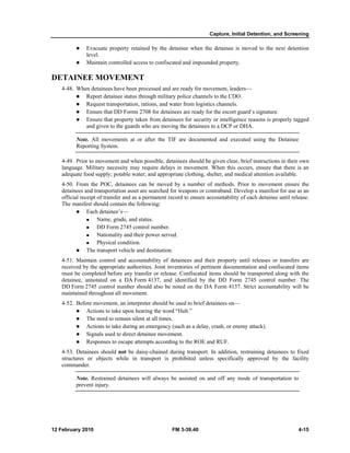 Capture, Initial Detention, and Screening 
z Evacuate property retained by the detainee when the detainee is moved to the next detention 
level. 
z Maintain controlled access to confiscated and impounded property. 
DETAINEE MOVEMENT 
4-48. When detainees have been processed and are ready for movement, leaders— 
z Report detainee status through military police channels to the CDO. 
z Request transportation, rations, and water from logistics channels. 
z Ensure that DD Forms 2708 for detainees are ready for the escort guard’s signature. 
z Ensure that property taken from detainees for security or intelligence reasons is properly tagged 
and given to the guards who are moving the detainees to a DCP or DHA. 
Note. All movements at or after the TIF are documented and executed using the Detainee 
Reporting System. 
4-49. Prior to movement and when possible, detainees should be given clear, brief instructions in their own 
language. Military necessity may require delays in movement. When this occurs, ensure that there is an 
adequate food supply; potable water; and appropriate clothing, shelter, and medical attention available. 
4-50. From the POC, detainees can be moved by a number of methods. Prior to movement ensure the 
detainees and transportation asset are searched for weapons or contraband. Develop a manifest for use as an 
official receipt of transfer and as a permanent record to ensure accountability of each detainee until release. 
The manifest should contain the following: 
z Each detainee’s— 
„ Name, grade, and status. 
„ DD Form 2745 control number. 
„ Nationality and their power served. 
„ Physical condition. 
z The transport vehicle and destination. 
4-51. Maintain control and accountability of detainees and their property until releases or transfers are 
received by the appropriate authorities. Joint inventories of pertinent documentation and confiscated items 
must be completed before any transfer or release. Confiscated items should be transported along with the 
detainee, annotated on a DA Form 4137, and identified by the DD Form 2745 control number. The 
DD Form 2745 control number should also be noted on the DA Form 4137. Strict accountability will be 
maintained throughout all movement. 
4-52. Before movement, an interpreter should be used to brief detainees on— 
z Actions to take upon hearing the word “Halt.” 
z The need to remain silent at all times. 
z Actions to take during an emergency (such as a delay, crash, or enemy attack). 
z Signals used to direct detainee movement. 
z Responses to escape attempts according to the ROE and RUF. 
4-53. Detainees should not be daisy-chained during transport. In addition, restraining detainees to fixed 
structures or objects while in transport is prohibited unless specifically approved by the facility 
commander. 
Note. Restrained detainees will always be assisted on and off any mode of transportation to 
prevent injury. 
12 February 2010 FM 3-39.40 4-15 
 
