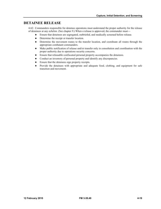 Capture, Initial Detention, and Screening 
DETAINEE RELEASE 
4-62. Commanders responsible for detainee operations must understand the proper authority for the release 
of detainees at any echelon. (See chapter 9.) When a release is approved, the commander must— 
z Ensure that detainees are segregated, outbriefed, and medically screened before release. 
z Determine the receipt or transfer location. 
z Determine the movement routes to the transfer location, and coordinate all routes through the 
appropriate combatant commanders. 
z Make public notification of release and/or transfer only in consultation and coordination with the 
proper authority due to operations security concerns. 
z Ensure that releasable confiscated personal property accompanies the detainees. 
z Conduct an inventory of personal property and identify any discrepancies. 
z Ensure that the detainees sign property receipts. 
z Provide the detainees with appropriate and adequate food, clothing, and equipment for safe 
transition and movement. 
12 February 2010 FM 3-39.40 4-19 
 