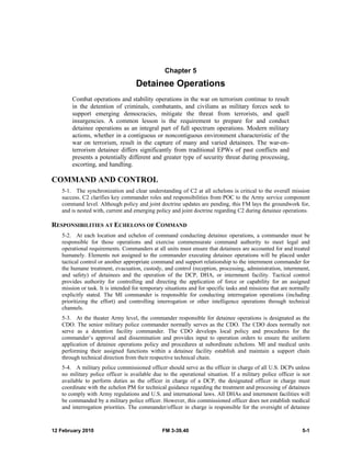 Chapter 5 
Detainee Operations 
Combat operations and stability operations in the war on terrorism continue to result 
in the detention of criminals, combatants, and civilians as military forces seek to 
support emerging democracies, mitigate the threat from terrorists, and quell 
insurgencies. A common lesson is the requirement to prepare for and conduct 
detainee operations as an integral part of full spectrum operations. Modern military 
actions, whether in a contiguous or noncontiguous environment characteristic of the 
war on terrorism, result in the capture of many and varied detainees. The war-on-terrorism 
detainee differs significantly from traditional EPWs of past conflicts and 
presents a potentially different and greater type of security threat during processing, 
escorting, and handling. 
COMMAND AND CONTROL 
5-1. The synchronization and clear understanding of C2 at all echelons is critical to the overall mission 
success. C2 clarifies key commander roles and responsibilities from POC to the Army service component 
command level. Although policy and joint doctrine updates are pending, this FM lays the groundwork for, 
and is nested with, current and emerging policy and joint doctrine regarding C2 during detainee operations. 
RESPONSIBILITIES AT ECHELONS OF COMMAND 
5-2. At each location and echelon of command conducting detainee operations, a commander must be 
responsible for those operations and exercise commensurate command authority to meet legal and 
operational requirements. Commanders at all units must ensure that detainees are accounted for and treated 
humanely. Elements not assigned to the commander executing detainee operations will be placed under 
tactical control or another appropriate command and support relationship to the internment commander for 
the humane treatment, evacuation, custody, and control (reception, processing, administration, internment, 
and safety) of detainees and the operation of the DCP, DHA, or internment facility. Tactical control 
provides authority for controlling and directing the application of force or capability for an assigned 
mission or task. It is intended for temporary situations and for specific tasks and missions that are normally 
explicitly stated. The MI commander is responsible for conducting interrogation operations (including 
prioritizing the effort) and controlling interrogation or other intelligence operations through technical 
channels. 
5-3. At the theater Army level, the commander responsible for detainee operations is designated as the 
CDO. The senior military police commander normally serves as the CDO. The CDO does normally not 
serve as a detention facility commander. The CDO develops local policy and procedures for the 
commander’s approval and dissemination and provides input to operation orders to ensure the uniform 
application of detainee operations policy and procedures at subordinate echelons. MI and medical units 
performing their assigned functions within a detainee facility establish and maintain a support chain 
through technical direction from their respective technical chain. 
5-4. A military police commissioned officer should serve as the officer in charge of all U.S. DCPs unless 
no military police officer is available due to the operational situation. If a military police officer is not 
available to perform duties as the officer in charge of a DCP, the designated officer in charge must 
coordinate with the echelon PM for technical guidance regarding the treatment and processing of detainees 
to comply with Army regulations and U.S. and international laws. All DHAs and internment facilities will 
be commanded by a military police officer. However, this commissioned officer does not establish medical 
and interrogation priorities. The commander/officer in charge is responsible for the oversight of detainee 
12 February 2010 FM 3-39.40 5-1 
 