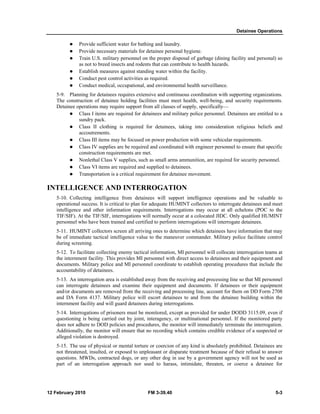 Detainee Operations 
z Provide sufficient water for bathing and laundry. 
z Provide necessary materials for detainee personal hygiene. 
z Train U.S. military personnel on the proper disposal of garbage (dining facility and personal) so 
as not to breed insects and rodents that can contribute to health hazards. 
z Establish measures against standing water within the facility. 
z Conduct pest control activities as required. 
z Conduct medical, occupational, and environmental health surveillance. 
5-9. Planning for detainees requires extensive and continuous coordination with supporting organizations. 
The construction of detainee holding facilities must meet health, well-being, and security requirements. 
Detainee operations may require support from all classes of supply, specifically— 
z Class I items are required for detainees and military police personnel. Detainees are entitled to a 
sundry pack. 
z Class II clothing is required for detainees, taking into consideration religious beliefs and 
accoutrements. 
z Class III items may be focused on power production with some vehicular requirements. 
z Class IV supplies are be required and coordinated with engineer personnel to ensure that specific 
construction requirements are met. 
z Nonlethal Class V supplies, such as small arms ammunition, are required for security personnel. 
z Class VI items are required and supplied to detainees. 
z Transportation is a critical requirement for detainee movement. 
INTELLIGENCE AND INTERROGATION 
5-10. Collecting intelligence from detainees will support intelligence operations and be valuable to 
operational success. It is critical to plan for adequate HUMINT collectors to interrogate detainees and meet 
intelligence and other information requirements. Interrogations may occur at all echelons (POC to the 
TIF/SIF). At the TIF/SIF, interrogations will normally occur at a colocated JIDC. Only qualified HUMINT 
personnel who have been trained and certified to perform interrogations will interrogate detainees. 
5-11. HUMINT collectors screen all arriving ones to determine which detainees have information that may 
be of immediate tactical intelligence value to the maneuver commander. Military police facilitate control 
during screening. 
5-12. To facilitate collecting enemy tactical information, MI personnel will collocate interrogation teams at 
the internment facility. This provides MI personnel with direct access to detainees and their equipment and 
documents. Military police and MI personnel coordinate to establish operating procedures that include the 
accountability of detainees. 
5-13. An interrogation area is established away from the receiving and processing line so that MI personnel 
can interrogate detainees and examine their equipment and documents. If detainees or their equipment 
and/or documents are removed from the receiving and processing line, account for them on DD Form 2708 
and DA Form 4137. Military police will escort detainees to and from the detainee building within the 
internment facility and will guard detainees during interrogations. 
5-14. Interrogations of prisoners must be monitored, except as provided for under DODD 3115.09, even if 
questioning is being carried out by joint, interagency, or multinational personnel. If the monitored party 
does not adhere to DOD policies and procedures, the monitor will immediately terminate the interrogation. 
Additionally, the monitor will ensure that no recording which contains credible evidence of a suspected or 
alleged violation is destroyed. 
5-15. The use of physical or mental torture or coercion of any kind is absolutely prohibited. Detainees are 
not threatened, insulted, or exposed to unpleasant or disparate treatment because of their refusal to answer 
questions. MWDs, contracted dogs, or any other dog in use by a government agency will not be used as 
part of an interrogation approach nor used to harass, intimidate, threaten, or coerce a detainee for 
12 February 2010 FM 3-39.40 5-3 
 