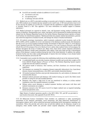 Detainee Operations 
z Level III care normally includes (in addition to Level I care)— 
„ An intensive care unit. 
„ An operating room. 
„ A radiology unit and a full lab. 
5-31. Medical care at a DCP is provided according to necessity and is limited to emergency medical care 
only. DHA medical care is limited, but may include Levels I and II care. A TIF must provide at least Level 
II care and may be capable of Level III care. A hospital with the capabilities to support detainee operations 
is normally found at a SIF. (See appendix I for more information on medical support to detainee 
operations.) 
5-32. Medical personnel are required to identify, treat, and document existing medical conditions and 
injuries of detainees. Distinguishing scars, marks, and tattoos will be documented by medical personnel and 
entered into the Detainee Reporting System by the facility Detainee Reporting System operator at theater 
level facilities for identification purposes. Medical personnel also prepare medical documentation, generate 
and control the disposition of medical records, and manage the release of medical information. 
5-33. All medical screenings, examinations, and/or treatments conducted at prior locations, such as the 
DCP or DHA, will be available for review and inclusion in the detainee’s medical record. All information 
that the Level I or Level II medical treatment facility documented on DD Form 1380 (U.S. Field Medical 
Card), Standard Form (SF) 558 (Medical Record–Emergency Care and Treatment [Patient]), and SF 600 
(Health Record–Chronological Record of Medical Care), and/or other medical forms will accompany the 
detainee throughout the levels of medical care. Many times, these forms contain important information 
regarding the detainee’s health status immediately after capture. Each entry helps provide a chronological 
picture of the detainee’s medical condition during the time of the initial detention. In addition, the medical 
treatment facility may have taken useful photographs of injuries that were healing or were already healed 
by the time the detainee arrived at the TIF. 
5-34. Commanders must consider the following when establishing medical care at the internment facility: 
z A credentialed health care provider examines detainees monthly and records their weight on DA 
Form 2664-R (Weight Register [Prisoner of War]). The Detainee Reporting System requires 
weight data from the medical community. 
z The general health of detainees, their nutrition, and their cleanliness are monitored during 
inspections. 
z The detainees are examined for contagious diseases (especially tuberculosis), lice, louse-borne 
diseases, human immunodeficiency virus (HIV), and sexually transmitted diseases. 
z All medical treatment facilities must provide immunizations for, and isolation of, detainees with 
communicable diseases. 
z Retained medical personnel and detainees with medical training are used to the fullest extent 
possible in caring for sick and wounded detainees. 
z Detainees who require a high level of care are transferred to military or civilian medical 
installations where the required treatment is available. 
z Military police escort detainees to medical treatment facilities and remain with them until 
medical examinations are complete. 
z Detainees interned at the TIF receive Level II or higher medical care as required (including 
dental and optometric care). 
Note. Details of medical operations specific to the DCP, DHA, TIF, and SIF are provided in 
each location discussion. (See appendix H and AR 190-8.) 
5-35. All Behavioral Science Consultation Team members are authorized to make psychological 
assessments of the character, personality, social interactions, and other behavioral characteristics of 
interrogation subjects and to advise authorized personnel performing lawful interrogations regarding such 
assessments. Those who provide such advice may not provide medical care for detainees, except in an 
emergency when another health care provider cannot respond adequately. All behavioral science 
12 February 2010 FM 3-39.40 5-7 
 