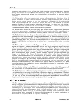 Chapter 5 
consultation team members serving in behavioral science consultant positions should receive structured 
training on their roles and responsibilities while functioning in this capacity. In addition, MI personnel 
should clearly understand the defined roles, responsibilities, and limitations of behavioral science 
consultants. 
5-36. Military police will provide security, retain custody, and maintain control of detainees during all 
medical interactions, to include simple examinations. Detainee health care personnel will not provide 
detainee security, custody, or control for even brief instances, nor will there ever be the perception that 
health care personnel provide such functions (for example, they will not carry handcuffs or disposable 
restraints). Detainees are entitled to receive, and medical personnel will try to allow, some level of privacy 
consistent with security requirements. The medical staff finds contraband on a detainee during the course of 
a medical examination, they will give it to appropriate security personnel. 
5-37. Military police also provide behavioral control. Any detainee who fails to follow orders or rules can 
be disciplined appropriately by military police. Medical personnel should not discipline or participate in the 
discipline of detainees. They will immediately report any problems to the onsite military police authority. 
5-38. Medical interactions must always involve military police overwatch, whether inside or outside the 
compound. As a rule, medical personnel will not carry weapons within the detention compound. (This is for 
their safety and is generally dictated by the MPC.) Since most outpatient care occurs inside the detention 
compound, military police must be vigilant in protecting the safety of medical personnel. Even the most 
friendly or helpful detainee may be harboring the desire to harm a Soldier, even if that Soldier is a medical 
provider. 
5-39. Military police or other internment facility personnel will never have routine access to open medical 
records, and a detainee’s medical information will never be used during interrogation. Medical personnel 
will provide military police medical information required in the Detainee Reporting System. Further, 
medical personnel must keep military police and MI personnel apprised of any medical conditions that 
detainees have when could affect the conduct of detainee interrogation operations. For example, military 
police and MI personnel should know that a detainee is diabetic to prevent harm that might result from 
changes in the detainee’s diet. Because the internment facility military police chain of command is 
ultimately responsible for detainee care and treatment and the welfare of assigned personnel, they require 
and should receive adequate and appropriate medical information to keep apprised of detainee medical 
conditions. (See appendix H.) For example, detainees who are suspected of having infectious diseases 
should be separated from other detainees. Guards and other personnel who come into contact with such 
detainees should be informed about their health risks and apprised on how to mitigate those risks. When 
transferring detainees from one facility to another, sealed medical records may be transported by military 
police who are escorting them. 
5-40. Any detainee refusing food for 72 hours is considered to be on a hunger strike. Military police will 
refer detainees who are refusing food to medical personnel for evaluation and possible treatment. 
5-41. Medical personnel will immediately report allegations or suspicions of abuse to military police or 
CID personnel, but will not conduct investigations. When physical, sexual, or emotional abuse is alleged or 
suspected, medical personnel will immediately report the situation to the military police and the supporting 
CID unit. It is the role of CID personnel and/or the military police are responsible for investigating 
allegations, collecting evidence (such as photographs), and identifying perpetrators. 
DENTAL SUPPORT 
5-42. The scope of dental services available to detainees is determined by the detainee operations medical 
director according to established theater policy. Operational dental support (emergency and essential) is 
normally available within a joint operations area. Comprehensive dental care is normally provided in a 
support base, but not in a deployed setting. Internment facilities do not have organic dental personnel or 
equipment. Depending upon the anticipated dental workload, dental assets may be colocated with the 
internment facility. If dental assets are not colocated with the internment facility, coordination with the 
supporting dental facility is required. The internment facility must provide the required guard support for 
detainees who are being transported to the supporting dental facility. 
5-8 FM 3-39.40 12 February 2010 
 