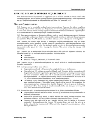 Detainee Operations 
SPECIFIC DETAINEE SUPPORT REQUIREMENTS 
5-43. There are numerous requirements for support and care of detainees within U.S. military control. The 
following paragraphs provide details regarding selected detainee support requirements. These requirements 
and their implementation should be addressed within unit SOPs. (See paragraph 5-103.) 
MAIL AND CORRESPONDENCE 
5-44. Detainees may be permitted to send and receive correspondence. They may also address complaints 
(in writing) to U.S. military authorities and the protecting power. CIs may be denied communication rights 
in cases where absolute military security requires. Commanders should consult with their supporting SJA 
on a case-by-case basis to determine privileges afforded to detainees. 
5-45. There are no restrictions on the number of letters, cards, or parcels detainees may receive. Detainees 
will be permitted to send no more than two letters and four cards monthly, in addition to the capture cards 
provided for in Article 70, GPW. Letters and cards from detainees sent by ordinary mail are postage free. 
5-46. Detainees will not send maps, sketches, or drawings in outgoing correspondence. They will not be 
permitted to mail or receive registered, certified, insured, or cash-on-delivery mail. Detainees may not write 
letters for others who are able to write. If a detainee is unable to write, the detention facility commander 
may permit another person to write a message for him/her. The person writing the message will 
countersign. 
5-47. Detainees may be authorized to receive individual parcels and collective shipments containing the 
following items if they do not impede security procedures within the facility: 
z Foodstuffs. 
z Medical supplies. 
z Articles of a religious, educational, or recreational nature. 
5-48. Detainees will not be permitted to mail parcels. Any parcels received for transferred persons will be 
forwarded immediately. 
5-49. Correspondence procedures are as follows: 
z Outgoing letters and cards will be secured by using locked boxes or similar means. 
z Only authorized U.S. military personnel will handle mail. Detention facility commanders will 
designate a U.S. Soldier to supervise the opening of all mail pouches containing incoming letters 
and cards for detainees. These items will be carefully examined by the U.S. Soldier before 
delivery to detainees. The contents of all incoming parcels will be examined at the facility by a 
U.S. officer in the presence of the addressee or the named representative. 
z The detention facility commander may request that parcels be examined by a censorship element 
when considered necessary. The articles in each parcel will be removed. The wrappings, the 
outer container, and any extraneous items found in the parcel will not be given to the detainee. 
Examination will be close enough to reveal concealed articles and messages; however, will 
avoid undue destruction of parcel contents. 
5-50. A censorship policy of detainee mail may be instituted by the theater commander as follows: 
z Outgoing letters and cards may be examined and read by the detention facility commander or a 
designated representative. 
z Mail will be returned to the sender to rewrite portions that contain obvious deviations from 
regulations, and a copy will be provided to the supporting counterintelligence element. 
z Outgoing letters and cards will be sent, unsealed, directly from the facility to the theater 
commander’s designated censorship element. All incoming letters and cards that arrive at a 
facility without having been censored will be sent to the designated censorship element before 
delivery to detainees. 
12 February 2010 FM 3-39.40 5-9 
 