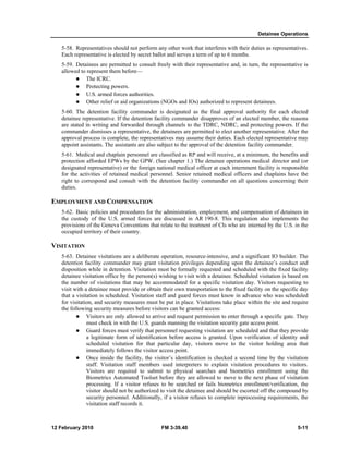 Detainee Operations 
5-58. Representatives should not perform any other work that interferes with their duties as representatives. 
Each representative is elected by secret ballot and serves a term of up to 6 months. 
5-59. Detainees are permitted to consult freely with their representative and, in turn, the representative is 
allowed to represent them before— 
z The ICRC. 
z Protecting powers. 
z U.S. armed forces authorities. 
z Other relief or aid organizations (NGOs and IOs) authorized to represent detainees. 
5-60. The detention facility commander is designated as the final approval authority for each elected 
detainee representative. If the detention facility commander disapproves of an elected member, the reasons 
are stated in writing and forwarded through channels to the TDRC, NDRC, and protecting powers. If the 
commander dismisses a representative, the detainees are permitted to elect another representative. After the 
approval process is complete, the representatives may assume their duties. Each elected representative may 
appoint assistants. The assistants are also subject to the approval of the detention facility commander. 
5-61. Medical and chaplain personnel are classified as RP and will receive, at a minimum, the benefits and 
protection afforded EPWs by the GPW. (See chapter 1.) The detainee operations medical director and (or 
designated representative) or the foreign national medical officer at each internment facility is responsible 
for the activities of retained medical personnel. Senior retained medical officers and chaplains have the 
right to correspond and consult with the detention facility commander on all questions concerning their 
duties. 
EMPLOYMENT AND COMPENSATION 
5-62. Basic policies and procedures for the administration, employment, and compensation of detainees in 
the custody of the U.S. armed forces are discussed in AR 190-8. This regulation also implements the 
provisions of the Geneva Conventions that relate to the treatment of CIs who are interned by the U.S. in the 
occupied territory of their country. 
VISITATION 
5-63. Detainee visitations are a deliberate operation, resource-intensive, and a significant IO builder. The 
detention facility commander may grant visitation privileges depending upon the detainee’s conduct and 
disposition while in detention. Visitation must be formally requested and scheduled with the fixed facility 
detainee visitation office by the person(s) wishing to visit with a detainee. Scheduled visitation is based on 
the number of visitations that may be accommodated for a specific visitation day. Visitors requesting to 
visit with a detainee must provide or obtain their own transportation to the fixed facility on the specific day 
that a visitation is scheduled. Visitation staff and guard forces must know in advance who was scheduled 
for visitation, and security measures must be put in place. Visitations take place within the site and require 
the following security measures before visitors can be granted access: 
z Visitors are only allowed to arrive and request permission to enter through a specific gate. They 
must check in with the U.S. guards manning the visitation security gate access point. 
z Guard forces must verify that personnel requesting visitation are scheduled and that they provide 
a legitimate form of identification before access is granted. Upon verification of identity and 
scheduled visitation for that particular day, visitors move to the visitor holding area that 
immediately follows the visitor access point. 
z Once inside the facility, the visitor’s identification is checked a second time by the visitation 
staff. Visitation staff members used interpreters to explain visitation procedures to visitors. 
Visitors are required to submit to physical searches and biometrics enrollment using the 
Biometrics Automated Toolset before they are allowed to move to the next phase of visitation 
processing. If a visitor refuses to be searched or fails biometrics enrollment/verification, the 
visitor should not be authorized to visit the detainee and should be escorted off the compound by 
security personnel. Additionally, if a visitor refuses to complete inprocessing requirements, the 
visitation staff records it. 
12 February 2010 FM 3-39.40 5-11 
 