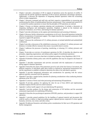 Preface 
• Chapter 2 provides a description of I/R in support of operations across the spectrum of conflict. It 
examines the OE and the significant importance of I/R to tactical, operational, and strategic operations. 
Additionally, it discusses the importance of integrating detainee operations within the overarching 
efforts in major engagements. 
• Chapter 3 discusses command and staff roles and their respective responsibilities in resourcing and 
synchronizing the efforts of multidisciplined functions and personnel. Clear command and control (C2) 
is essential for seamless operations to ensure that the principles of I/R operations are realized. 
• Chapter 4 focuses on detainee operations planning and considerations. It includes a discussion on 
integrating intelligence and interrogation operations. Emphasis is placed on the treatment and 
protection of detainees, use of force, and training for detainee operations. 
• Chapter 5 provides information on the capture and initial detention and screening of detainees. 
• Chapter 6 discusses facility infrastructure considerations at all levels. Successful operations include the 
effective incorporation of sustainment support. This chapter describes the integrated sustainment effort 
required to support I/R operations. 
• Chapter 7 discusses the confinement of U.S. military prisoners, to include battlefield and nonbattlefield 
confinement. 
• Chapter 8 provides a discussion of the rehabilitative processes for confined U.S. military prisoners and 
detainees, to include effective measures that ensure a successful return to society. 
• Chapter 9 addresses the processes of paroling, transferring, or releasing U.S. military prisoners and 
detainees. 
• Chapter 10 provides an overview of resettlement operations for DCs. It describes the objectives and 
principles, supporting organizations, and military police support of resettlement operations. 
• Appendix A is a metric conversion chart that is included according to Army Regulation (AR) 25-30. 
• Appendix B identifies military police units with I/R capabilities that may be assigned to the theater of 
operations. 
• Appendix C describes requirements and activities associated with the employment of contractors 
during support to detainee operations. 
• Appendix D describes the intent of the protections given by each of the four Geneva Conventions, the 
different categories of individuals under these treaties as required by international humanitarian law, 
and the requirement to establish a tribunal to determine the status of an individual in question. 
• Appendix E provides background information and considerations for operating with the various 
agencies typically concerned with I/R operations. 
• Appendix F provides a sample facility checklist for planning considerations when conducting detainee 
operations at the TIF or SIF. 
• Appendix G consists of forms used when processing and maintaining I/R populations. 
• Appendix H provides guidance for applying the rules for use of force (RUF) and implementing 
nonlethal weapons (NLWs) and riot control measures. 
• Appendix I outlines health support to be provided during I/R operations. 
• Appendix J provides guidance for the design and construction of I/R facilities and the associated 
sustainment requirements for establishing I/R facilities. 
• Appendix K describes the psychological operations (PSYOP), practices, and procedures to support I/R 
operations. 
• Appendix L provides general guidelines for the handling of captured material and documents that 
could be used as evidence in legal proceedings against captured persons suspected of crimes against 
humanity, terrorism, war crimes, and other crimes. 
• Appendix M addresses biometrics and military police considerations for their use in I/R operations and 
facility management. 
12 February 2010 FM 3-39.40 vii 
 