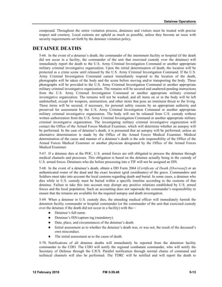 Detainee Operations 
compound. Throughout the entire visitation process, detainees and visitors must be treated with precise 
respect and courtesy. Local customs are upheld as much as possible, unless they become an issue with 
security requirements set forth by the detainee visitation policy. 
DETAINEE DEATHS 
5-66. In the event of a detainee’s death, the commander of the internment facility or hospital (if the death 
did not occur in a facility, the commander of the unit that exercised custody over the detainee) will 
immediately report the death to the U.S. Army Criminal Investigation Command or another appropriate 
military criminal investigative organization. Upon the initial determination of death, the location will be 
protected as a crime scene until released by the U.S. Army Criminal Investigation Command. If the U.S. 
Army Criminal Investigation Command cannot immediately respond to the location of the death, 
photographs will be taken of the body and the scene before moving and/or transporting the body. These 
photographs will be provided to the U.S. Army Criminal Investigation Command or another appropriate 
military criminal investigative organization. The remains will be secured and unaltered pending instructions 
from the U.S. Army Criminal Investigation Command or another appropriate military criminal 
investigative organization. The remains will not be washed, and all items on or in the body will be left 
undisturbed, except for weapons, ammunition, and other items that pose an imminent threat to the living. 
These items will be secured, if necessary, for personal safety reasons by an appropriate authority and 
preserved for assessment by the U.S. Army Criminal Investigation Command or another appropriate 
military criminal investigative organization. The body will not be released from U.S. custody without 
written authorization from the U.S. Army Criminal Investigation Command or another appropriate military 
criminal investigative organization. The investigating military criminal investigative organization will 
contact the Office of the Armed Forces Medical Examiner, which will determine whether an autopsy will 
be performed. In the case of detainee’s death, it is presumed that an autopsy will be performed, unless an 
alternative determination is made by the Office of the Armed Forces Medical Examiner. Medical 
determination of the cause and manner of a detainee’s death is the sole responsibility of the Office of the 
Armed Forces Medical Examiner or another physician designated by the Office of the Armed Forces 
Medical Examiner. 
5-67. If a detainee dies at the POC, U.S. armed forces are still obligated to process the detainee through 
medical channels and processes. This obligation is based on the detainee actually being in the custody of 
U.S. armed forces. Detainees who die before processing into a TIF will not be assigned an ISN. 
5-68. In the event of a detainee’s death, obtain a DD Form 2064 (Certificate of Death [Overseas]) or an 
authenticated roster of the dead and the exact location (grid coordinates) of the grave. Commanders and 
Soldiers must take into account the local customs regarding death and burial. In some cases, a detainee who 
dies while in U.S. custody must be buried within a specific timeline according to the customs of that 
detainee. Failure to take this into account may disrupt any positive relations established by U.S. armed 
forces and the local population. Such an accounting does not supersede the commander’s responsibility to 
ensure that the remains are available for the required autopsy and death investigation. 
5-69. When a detainee in U.S. custody dies, the attending medical officer will immediately furnish the 
detention facility commander or hospital commander (or the commander of the unit that exercised custody 
over the detainee if the death did not occur in a facility) with the— 
z Detainee’s full name. 
z Detainee’s ISN/capture tag (mandatory). 
z Date, place, and circumstances of the detainee’s death. 
z Initial assessment as to whether the detainee’s death was, or was not, the result of the deceased’s 
own misconduct. 
z The initial assessment as to the cause of death. 
5-70. Notifications of all detainee deaths will immediately be reported from the detention facility 
commander to the CDO. The CDO will notify the regional combatant commander, who will notify the 
Secretary of Defense through the CJCS. Parallel notification through normal chains of command and 
technical channels will also be performed. The TDRC will be notified and will report the death to 
12 February 2010 FM 3-39.40 5-13 
 