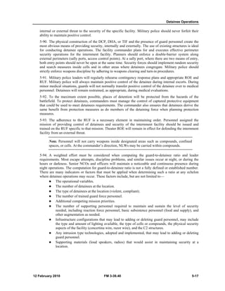 Detainee Operations 
internal or external threat to the security of the specific facility. Military police should never forfeit their 
ability to maintain positive control. 
5-90. The physical construction of the DCP, DHA, or TIF and the presence of guard personnel create the 
most obvious means of providing security, internally and externally. The use of existing structures is ideal 
for conducting detainee operations. The facility commander plans for and executes effective perimeter 
security operations for the internment facility. Planners should enforce a double-barrier system along 
external perimeters (sally ports, access control points). At a sally port, where there are two means of entry, 
both entry points should never be open at the same time. Security forces should implement random security 
and search measures inside cells and in other areas where detainees congregate. Military police should 
strictly enforce weapons discipline by adhering to weapons clearing and turn-in procedures. 
5-91. Military police leaders will regularly rehearse contingency response plans and appropriate ROE and 
RUF. Military police will always maintain positive control of the detainee during internal escorts. During 
minor medical situations, guards will not normally transfer positive control of the detainee over to medical 
personnel. Detainees will remain restrained, as appropriate, during medical evaluations. 
5-92. To the maximum extent possible, places of detention will be protected from the hazards of the 
battlefield. To protect detainees, commanders must manage the control of captured protective equipment 
that could be used to meet detainees requirements. The commander also ensures that detainees derive the 
same benefit from protection measures as do members of the detaining force when planning protection 
measures. 
5-93. The adherence to the RUF is a necessary element in maintaining order. Personnel assigned the 
mission of providing control of detainees and security of the internment facility should be issued and 
trained on the RUF specific to that mission. Theater ROE will remain in effect for defending the internment 
facility from an external threat. 
Note. Personnel will not carry weapons inside designated areas such as compounds, confined 
spaces, or cells. At the commander’s direction, NLWs may be carried within compounds. 
5-94. A weighted effort must be considered when computing the guard-to-detainee ratio and leader 
requirements. Most escape attempts, discipline problems, and similar issues occur at night, or during the 
hours or darkness. Senior NCOs and officers will maintain a noticeable and continuous presence during 
night operations. The computation for guard-to-detainee ratio is not a fully defined or established number. 
There are many indicators or factors that must be applied when determining such a ratio at any echelon 
where detainee operations may occur. These factors include, but are not limited to— 
z The operational variables. 
z The number of detainees at the location. 
z The type of detainees at the location (violent, compliant). 
z The number of trained guard force personnel. 
z Additional competing mission priorities. 
z The number of supporting personnel required to maintain and sustain the level of security 
needed, including reaction force personnel, basic subsistence personnel (food and supply), and 
other augmentation as needed. 
z Infrastructure configurations that may lead to adding or deleting guard personnel, may include 
the type and amount of lighting available, the type of cells or compounds, the physical security 
aspects of the facility (concertina wire, razor wire), and the C2 structures. 
z Any intrusion type technologies, adopted and implemented, that may lead to adding or deleting 
guard personnel. 
z Supporting materials (loud speakers, radios) that would assist in maintaining security at a 
location. 
12 February 2010 FM 3-39.40 5-17 
 