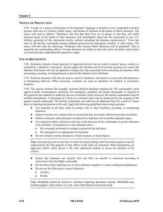 Chapter 5 
NOTICE OF PROTECTION 
5-95. A copy of a notice of protection in the detainees’ language is posted in every compound to protect 
persons from acts of violence, bodily injury, and threats of reprisals at the hands of fellow detainees. The 
notice will read as follows: “Detainees who fear that their lives are in danger or that they will suffer 
physical injury at the hands of other detainees will immediately report the fact personally to any U.S. 
military personnel of this internment facility without consulting the detainee representative.” From that 
time on, the facility commander ensures adequate protection by segregation, transfer, or other means. The 
notice will also state the following: “Detainees who mistreat fellow detainees will be punished,” (this is 
signed by the commanding officer). If some detainees are unable to read, this notice should be read to them 
to ensure that they understand their protective rights. 
USE OF RESTRAINTS 
5-96. Restraints include a broad spectrum of approved devices that are used to control, secure, restrict, or 
immobilize a detainee’s movement. Always apply the minimum level of restraint necessary to control the 
detainee. Restraints will only be applied to mitigate the risks associated with controlling the detainee while 
processing, escorting, or transporting or to prevent the detainee from self-harm. 
5-97. Restraint measures will only be used to control a detainee’s movement or to prevent self-destructive 
or threatening behavior. When necessary, restraints are used on detainees for medical or psychiatric 
purposes. 
5-98. The special restraint (for example, restraint chairs)of detainees requires the TIF commander’s prior 
approval under nonemergency situations. For emergency situations, the guard commander or sergeant of 
the guard has the authority to authorize the use of restraint chairs; however, the facility commander must be 
notified immediately. A maximum of 2 hours in a restraint chair may be authorized by the sergeant of the 
guard or guard commander. The facility commander can authorize an additional hour for a total of 3 hours 
prior to returning the detainee to his cell. Apply the following guidelines when using restraints: 
z Use restraints at all times when in contact with or when handling, escorting, or transporting 
detainees. 
z Inspect restraints on a routine basis to ensure that they are secure without restricting circulation. 
z Remove restraints when detainees are placed in a detention cell or another adequate space. 
z Use restraints within a detention cell only at the direction of the commander to protect detainees 
from self-harm. If restrained in a cell, detainees must— 
„ Be constantly monitored to mitigate a potential risk self-harm. 
„ Be segregated in an appropriate environment. 
z Do not routinely restrain detainees to fixed structures or fixed objects. 
Note. Securing leg irons to the floor to limit movement during interviews/interrogations may be 
authorized by the first general or flag officer in the chain of command. When transporting, an 
approved vehicle safety device is the only authorized method to secure the detainee to the 
vehicle. 
z Ensure that detainees are secured with seat belts on aircraft or restrained according to 
instructions from the flight commander. 
z Do not daisy-chain (chaining two or more detainees together in a serial configuration)detainees. 
z Do not use the following to control detainees: 
„ Leashes. 
„ Hoods. 
Note. Blindfolds should be limited to situations requiring operations security. Blindfolds may 
include goggles; sleep masks; or a soft, clean cloth fastened around the head. 
5-18 FM 3-39.40 12 February 2010 
 