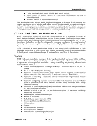 Detainee Operations 
„ Chains to chain a detainee against the floor, wall, or other structure. 
„ Stress positions (to restrain a person in a purposefully uncomfortable, awkward, or 
unnatural position). 
„ Restraints as a form of punishment or retribution. 
5-99. Commanders at all echelons should establish requirements to document the circumstances that 
required restraints, the type of restraints used, and the length of time the restraints were used during the use 
of force. This information should be kept in the detainee’s disciplinary record. Medical personnel are 
required to monitor the frequency and consequences when restraints are applied to detainees during the use 
of force (for example, during forced cell extraction or while using a restraint chair). 
RULES FOR THE USE OF FORCE AND RULES OF ENGAGEMENT 
5-100. Military police commanders ensure that Soldiers understand the RUF and ROE established by 
higher headquarters for their particular mission. Because the RUF and ROE vary depending on the types of 
detainees and the specific OE, the military police commander develops or adjusts existing SOPs to follow 
the guidance that has been provided. The military police commander must balance the physical security of 
the facility with mission accomplishment and the protection of deployed U.S. armed forces. (See appendix 
G.) 
5-101. Restrictions on combat operations and the use of force must be clearly explained in the RUF and 
understood and obeyed at all levels. Soldiers study the RUF, are trained in the use of force, and are checked 
by their leaders to ensure that they understand the guidance for the use of force for their mission. 
TRAINING 
5-102. Individual and collective training are the key ingredients that build and sustain Soldier confidence 
and unit cohesion. As much as practicable, rigorous MI and military police collective training is conducted 
to replicate the detainee operations environment. Training for receiving and processing detainees should 
include, but is not limited to— 
z Humane treatment of detainees according to the Geneva Conventions, the law of war, and U.S. 
policies. 
z The “5 Ss and T” technique of processing. 
z Procedures for securing all documents, maps, overlays, unusual equipment, or other items of 
potential intelligence value and accounting for them on the detainee’s DD Form 2745. 
z Procedures for conducting a search of the detainee before and after every movement from one 
location to another. 
z Procedures for reporting suspicious and/or unusual behavior or activities by an individual or 
groups of individuals (such as passive resistance and/or not getting frustrated or angry) through 
the chain of command. 
z Procedures for identifying English-speaking detainees and reporting them to MI personnel when 
in a non-English-speaking country. 
z Principles of the law of war, FM 27-10, the Geneva Conventions, UN conventions, and foreign 
national laws and customs. 
z Supervisory and human relations techniques. 
z Methods of self-defense. 
z RUF, ROE, and rules of interaction (ROI). 
z Firearms qualification and familiarization. 
z Public relations. 
z First aid. 
z Stress management techniques. 
z Facility regulations and SOPs. 
z Intelligence and counterintelligence techniques. 
12 February 2010 FM 3-39.40 5-19 
 