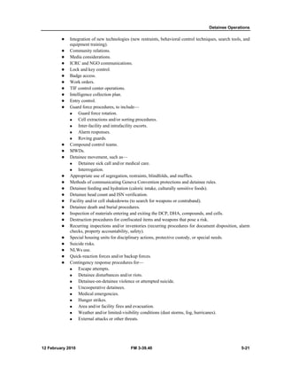 Detainee Operations 
z Integration of new technologies (new restraints, behavioral control techniques, search tools, and 
equipment training). 
z Community relations. 
z Media considerations. 
z ICRC and NGO communications. 
z Lock and key control. 
z Badge access. 
z Work orders. 
z TIF control center operations. 
z Intelligence collection plan. 
z Entry control. 
z Guard force procedures, to include— 
„ Guard force rotation. 
„ Cell extractions and/or sorting procedures. 
„ Inter-facility and intrafacility escorts. 
„ Alarm responses. 
„ Roving guards. 
z Compound control teams. 
z MWDs. 
z Detainee movement, such as— 
„ Detainee sick call and/or medical care. 
„ Interrogation. 
z Appropriate use of segregation, restraints, blindfolds, and muffles. 
z Methods of communicating Geneva Convention protections and detainee rules. 
z Detainee feeding and hydration (caloric intake, culturally sensitive foods). 
z Detainee head count and ISN verification. 
z Facility and/or cell shakedowns (to search for weapons or contraband). 
z Detainee death and burial procedures. 
z Inspection of materials entering and exiting the DCP, DHA, compounds, and cells. 
z Destruction procedures for confiscated items and weapons that pose a risk. 
z Recurring inspections and/or inventories (recurring procedures for document disposition, alarm 
checks, property accountability, safety). 
z Special housing units for disciplinary actions, protective custody, or special needs. 
z Suicide risks. 
z NLWs use. 
z Quick-reaction forces and/or backup forces. 
z Contingency response procedures for— 
„ Escape attempts. 
„ Detainee disturbances and/or riots. 
„ Detainee-on-detainee violence or attempted suicide. 
„ Uncooperative detainees. 
„ Medical emergencies. 
„ Hunger strikes. 
„ Area and/or facility fires and evacuation. 
„ Weather and/or limited-visibility conditions (dust storms, fog, hurricanes). 
„ External attacks or other threats. 
12 February 2010 FM 3-39.40 5-21 
 