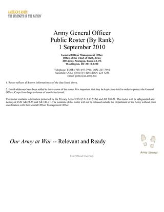 Army General Officer
Public Roster (By Rank)
1 September 2010
General Officer Management Office
Office of the Chief of Staff, Army
200 Army Pentagon, Room 2A476
Washington, DC 20310-0200
Telephone: COM: (703) 697-7994; DSN: 227-7994
Facsimile: COM: (703) 614-4256; DSN: 224-4256
Email: gomo@us.army.mil
1. Roster reflects all known information as of the date listed above.
2. Email addresses have been added to this version of the roster. It is important that they be kept close-hold in order to protect the General
Officer Corps from large volumes of unsolicited email.
This roster contains information protected by the Privacy Act of 1974 (5 U.S.C. 552a) and AR 340-21. This roster will be safeguarded and
destroyed IAW AR 22-55 and AR 340-21. The contents of this roster will not be released outside the Department of the Army without prior
coordination with the General Officer Management Office.
For Official Use Only
Our Army at War -- Relevant and Ready
 