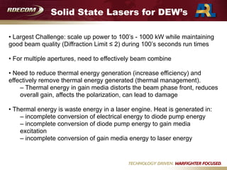 Solid State Lasers for DEW’s
• Largest Challenge: scale up power to 100’s - 1000 kW while maintaining
good beam quality (Diffraction Limit ≤ 2) during 100’s seconds run times

• For multiple apertures, need to effectively beam combine

• Need to reduce thermal energy generation (increase efficiency) and
effectively remove thermal energy generated (thermal management).
– Thermal energy in gain media distorts the beam phase front, reduces
overall gain, affects the polarization, can lead to damage

• Thermal energy is waste energy in a laser engine. Heat is generated in:
– incomplete conversion of electrical energy to diode pump energy
– incomplete conversion of diode pump energy to gain media
excitation
– incomplete conversion of gain media energy to laser energy
 