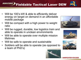 Fieldable Tactical Laser DEW
• Will be 100’s kW & able to efficiently deliver
energy on target on demand in an affordable
mobile package
• Will be compact with a high power to weight
ratio
• Will be rugged, durable, low logistics train and
able to operate in unclean environments
• Will be able to operate over multiple mission
lifetimes
• Will be safe to operate and sustainable
• Soldiers will be able to operate (as opposed to
a team of PhD’s)
 