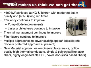 What makes us think we can get there?
• ~100 kW achieved at NG & Textron with moderate beam
quality and (at NG) long run times
• Efficiency continues to improve
– Pump diode improvements
– Laser architectures continue to improve
• Thermal management continues to improve
• Fiber lasers continue to improve
• Multiple approaches to power scaling appear possible (no
obvious preferred approach at present)
• New Material approaches (engineerable ceramics, optical
quality high thermal conductors, single & polycrystalline laser
fibers, highly engineerable PCF, novel non-silica based fibers)
 
