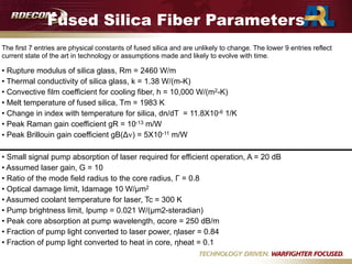 Fused Silica Fiber Parameters
The first 7 entries are physical constants of fused silica and are unlikely to change. The lower 9 entries reflect
current state of the art in technology or assumptions made and likely to evolve with time.
• Rupture modulus of silica glass, Rm = 2460 W/m
• Thermal conductivity of silica glass, k = 1.38 W/(m-K)
• Convective film coefficient for cooling fiber, h = 10,000 W/(m2-K)
• Melt temperature of fused silica, Tm = 1983 K
• Change in index with temperature for silica, dn/dT = 11.8X10-6 1/K
• Peak Raman gain coefficient gR = 10-13 m/W
• Peak Brillouin gain coefficient gB(Δν) = 5X10-11 m/W

• Small signal pump absorption of laser required for efficient operation, A = 20 dB
• Assumed laser gain, G = 10
• Ratio of the mode field radius to the core radius, Γ = 0.8
• Optical damage limit, Idamage 10 W/µm2
• Assumed coolant temperature for laser, Tc = 300 K
• Pump brightness limit, Ipump = 0.021 W/(µm2-steradian)
• Peak core absorption at pump wavelength, αcore = 250 dB/m
• Fraction of pump light converted to laser power, ηlaser = 0.84
• Fraction of pump light converted to heat in core, ηheat = 0.1
 