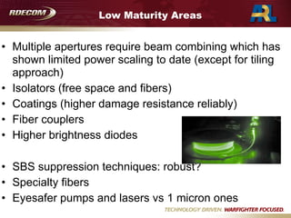 Low Maturity Areas
• Multiple apertures require beam combining which has
shown limited power scaling to date (except for tiling
approach)
• Isolators (free space and fibers)
• Coatings (higher damage resistance reliably)
• Fiber couplers
• Higher brightness diodes

• SBS suppression techniques: robust?
• Specialty fibers
• Eyesafer pumps and lasers vs 1 micron ones
 