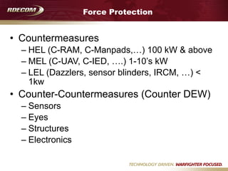 Force Protection
• Countermeasures
– HEL (C-RAM, C-Manpads,…) 100 kW & above
– MEL (C-UAV, C-IED, ….) 1-10’s kW
– LEL (Dazzlers, sensor blinders, IRCM, …) <
1kw
• Counter-Countermeasures (Counter DEW)
– Sensors
– Eyes
– Structures
– Electronics
 