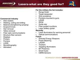Lasers-what are they good for?
Commercial industry
• Disk readers
• Welding, cutting and drilling
• Material strengthening (pinging)
• Surgical knives
• Hair removal
• Tattoo removal
• Fiber optic communications
• Structure fiber sensors
• Displays
• Printers
• Pointers
• LASIK
• Microlithography
• Altimeters
For the military the list includes:
• Range finder
• Target designator
• Wire avoidance
• Pointers-mounted to guns
• LIDAR
• IRCM
• Guide star
• Fiber guided munitions
• Laser artillery igniter
Recently
• Laser illuminators for warning personnel
• Optical communications
Future
• Directed Energy Weapons
• Power Beaming
• LADAR
• Trackers
• Targeting Illuminators
• RF Photonics
• Smart fuzes
• CBRN Sensors
 