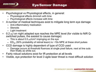 Eye/Sensor Damage
• Psychological vs Physiological effects, in general:
– Physiological effects diminish with time
– Psychological effects increase with time
• A number of medical techniques exist to mitigate long term eye damage
– Anti-inflammatory medication
– Steroids
– Light treatment
• 0.2 µJ on night adapted eye reaches the MPE level (for visible to NIR Q-
switched pulses, the easiest to cause damage)
– This is about 0.5 µJ/cm2 impinging on the eye
– ED50 (50% probability of retinal leson) is ~10x MPE at these short pulses
• CCD damage is highly dependent of type of CCD used
– Damage occurs at threshold fluences at single pixel failure, next at line outs
then finally as white out.
• Fairly robust solutions exist for IR protection at all levels
• Visible, eye protection for level 3 agile laser threat is most difficult solution
 