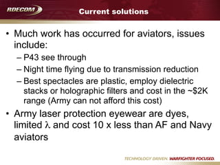 Current solutions
• Much work has occurred for aviators, issues
include:
– P43 see through
– Night time flying due to transmission reduction
– Best spectacles are plastic, employ dielectric
stacks or holographic filters and cost in the ~$2K
range (Army can not afford this cost)
• Army laser protection eyewear are dyes,
limited λ and cost 10 x less than AF and Navy
aviators
 