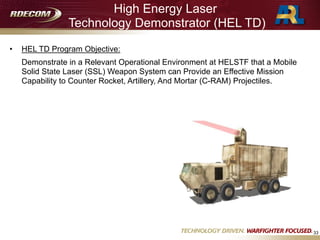 High Energy Laser
Technology Demonstrator (HEL TD)
• HEL TD Program Objective:
Demonstrate in a Relevant Operational Environment at HELSTF that a Mobile
Solid State Laser (SSL) Weapon System can Provide an Effective Mission
Capability to Counter Rocket, Artillery, And Mortar (C-RAM) Projectiles.
33
 