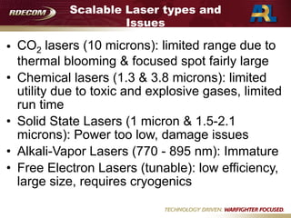 Scalable Laser types and
Issues
• CO2 lasers (10 microns): limited range due to
thermal blooming & focused spot fairly large
• Chemical lasers (1.3 & 3.8 microns): limited
utility due to toxic and explosive gases, limited
run time
• Solid State Lasers (1 micron & 1.5-2.1
microns): Power too low, damage issues
• Alkali-Vapor Lasers (770 - 895 nm): Immature
• Free Electron Lasers (tunable): low efficiency,
large size, requires cryogenics
 