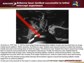 Airborne laser testbed successful in lethal
intercept experiment
•At 8:44 p.m. PST Feb. 11, 2010 a short-range threat-representative ballistic missile was launched from an at-sea
mobile launch platform. Within seconds, the Airborne Laser Testbed used onboard sensors to detect the boosting
missile and used a low-energy laser to track the target. The Airborne Laser Testbed then fired a second low-energy
laser to measure and compensate for atmospheric disturbance. Finally, the Airborne Laser Testbed fired its
megawatt-class High Energy Laser, heating the boosting ballistic missile to critical structural failure. The entire
engagement occurred within two minutes of the target missile launch, while its rocket motors were still thrusting.
•This was the first directed energy lethal intercept demonstration against a liquid-fuel boosting ballistic missile
target from an airborne platform.
•It took just a few seconds for the beam to create a stress fracture in the missile, triggering it to split into pieces.
 
