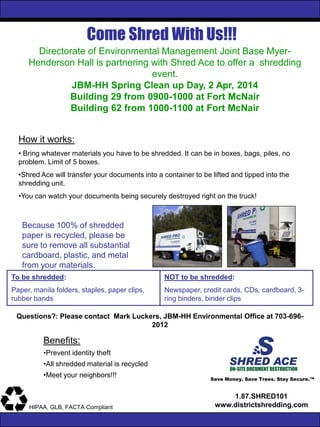 Come Shred With Us!!!
Save Money. Save Trees. Stay Secure.™
1.87.SHRED101
www.districtshredding.comHIPAA, GLB, FACTA Compliant
Directorate of Environmental Management Joint Base Myer-
Henderson Hall is partnering with Shred Ace to offer a shredding
event.
JBM-HH Spring Clean up Day, 2 Apr, 2014
Building 29 from 0900-1000 at Fort McNair
Building 62 from 1000-1100 at Fort McNair
How it works:
• Bring whatever materials you have to be shredded. It can be in boxes, bags, piles, no
problem. Limit of 5 boxes.
•Shred Ace will transfer your documents into a container to be lifted and tipped into the
shredding unit.
•You can watch your documents being securely destroyed right on the truck!
Benefits:
•Prevent identity theft
•All shredded material is recycled
•Meet your neighbors!!!
Because 100% of shredded
paper is recycled, please be
sure to remove all substantial
cardboard, plastic, and metal
from your materials.
To be shredded:
Paper, manila folders, staples, paper clips,
rubber bands
NOT to be shredded:
Newspaper, credit cards, CDs, cardboard, 3-
ring binders, binder clips
Questions?: Please contact Mark Luckers, JBM-HH Environmental Office at 703-696-
2012
 