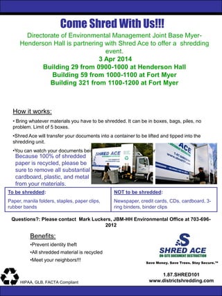 Come Shred With Us!!!
Save Money. Save Trees. Stay Secure.™
1.87.SHRED101
www.districtshredding.comHIPAA, GLB, FACTA Compliant
Directorate of Environmental Management Joint Base Myer-
Henderson Hall is partnering with Shred Ace to offer a shredding
event.
3 Apr 2014
Building 29 from 0900-1000 at Henderson Hall
Building 59 from 1000-1100 at Fort Myer
Building 321 from 1100-1200 at Fort Myer
How it works:
• Bring whatever materials you have to be shredded. It can be in boxes, bags, piles, no
problem. Limit of 5 boxes.
•Shred Ace will transfer your documents into a container to be lifted and tipped into the
shredding unit.
•You can watch your documents being securely destroyed right on the truck!
Benefits:
•Prevent identity theft
•All shredded material is recycled
•Meet your neighbors!!!
Because 100% of shredded
paper is recycled, please be
sure to remove all substantial
cardboard, plastic, and metal
from your materials.
To be shredded:
Paper, manila folders, staples, paper clips,
rubber bands
NOT to be shredded:
Newspaper, credit cards, CDs, cardboard, 3-
ring binders, binder clips
Questions?: Please contact Mark Luckers, JBM-HH Environmental Office at 703-696-
2012
 