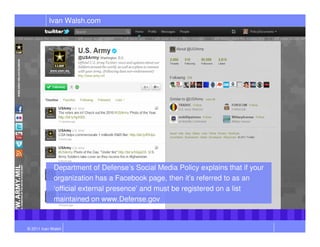 Ivan Walsh.com




             Department of Defense’s Social Media Policy explains that if your
             organization has a Facebook page, then it’s referred to as an
             ‘official external presence’ and must be registered on a list
             maintained on www.Defense.gov


© 2011 Ivan Walsh
 