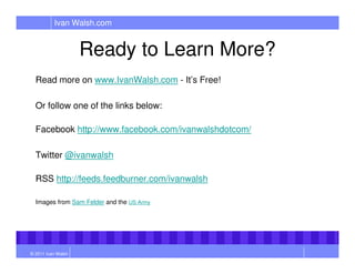 Ivan Walsh.com


                    Ready to Learn More?
  Read more on www.IvanWalsh.com - It’s Free!

  Or follow one of the links below:

  Facebook http://www.facebook.com/ivanwalshdotcom/

  Twitter @ivanwalsh

  RSS http://feeds.feedburner.com/ivanwalsh

  Images from Sam Felder and the US Army




© 2011 Ivan Walsh
 
