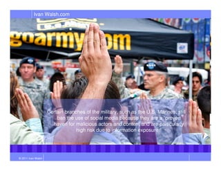 Ivan Walsh.com




                    Certain branches of the military, such as the U.S. Marines, still
                        ban the use of social media because they are a “proven
                      haven for malicious actors and content and are particularly
                                 high risk due to information exposure.”




© 2011 Ivan Walsh
 