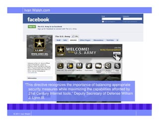Ivan Walsh.com




           “This directive recognizes the importance of balancing appropriate
             security measures while maximizing the capabilities afforded by
             21st Century Internet tools,” Deputy Secretary of Defense William
             J. Lynn III.



© 2011 Ivan Walsh
 