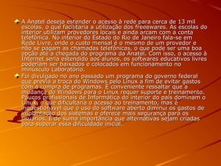 A Anatel deseja estender o acesso à rede para cerca de 13 milA Anatel deseja estender o acesso à rede para cerca de 13 mil
escolas, o que facilitaria a utilização dos freeewares. As escolas doescolas, o que facilitaria a utilização dos freeewares. As escolas do
interior utilizam provedores locais e ainda arcam com a containterior utilizam provedores locais e ainda arcam com a conta
telefônica. No interior do Estado do Rio de Janeiro fala-se emtelefônica. No interior do Estado do Rio de Janeiro fala-se em
Rede Livre, onde o custo mensal é o mesmo de um provedor eRede Livre, onde o custo mensal é o mesmo de um provedor e
não se pagam as chamadas telefônicas, o que pode ser uma boanão se pagam as chamadas telefônicas, o que pode ser uma boa
opção até a chegada do programa da Anatel. Com isso, o acesso àopção até a chegada do programa da Anatel. Com isso, o acesso à
Internet seria estendido aos alunos, os softwares educativos livresInternet seria estendido aos alunos, os softwares educativos livres
poderiam ser baixados e colocados em funcionamento nopoderiam ser baixados e colocados em funcionamento no
minúsculo Laboratório.minúsculo Laboratório.
Foi divulgado no ano passado um programa do governo federalFoi divulgado no ano passado um programa do governo federal
que previa a troca do Windows pelo Linux a fim de evitar gastosque previa a troca do Windows pelo Linux a fim de evitar gastos
com a compra de programas. É conveniente ressaltar que acom a compra de programas. É conveniente ressaltar que a
mudança do Windows para o Linux requer suporte e treinamento.mudança do Windows para o Linux requer suporte e treinamento.
Poucos profissionais de Informática do interior do país dominam oPoucos profissionais de Informática do interior do país dominam o
Linux, o que dificultaria o acesso ao treinamento, mas éLinux, o que dificultaria o acesso ao treinamento, mas é
inquestionável que o uso do software aberto diminui os gastos deinquestionável que o uso do software aberto diminui os gastos de
implantação dos sistemas e oferece mais segurança para osimplantação dos sistemas e oferece mais segurança para os
usuários. É de suma importância que alternativas sejam criadasusuários. É de suma importância que alternativas sejam criadas
para superar essa dificuldade inicial.para superar essa dificuldade inicial.
 