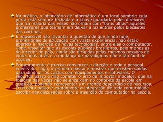 Na prática, o laboratório de informática é um local sombrio cujaNa prática, o laboratório de informática é um local sombrio cuja
porta está sempre fechada e a chave guardada pelos diretores,porta está sempre fechada e a chave guardada pelos diretores,
que na maioria das vezes não olham com “bons olhos” aquelesque na maioria das vezes não olham com “bons olhos” aqueles
professores que teimam em deixar a luz entrar pelos blecautesprofessores que teimam em deixar a luz entrar pelos blecautes
das cortinas.das cortinas.
É impossível não levantar a questão de que ainda hoje,É impossível não levantar a questão de que ainda hoje,
profissionais de educação com vasta experiência, não estãoprofissionais de educação com vasta experiência, não estão
abertos à inserção de novas tecnologias, entre elas o computador.abertos à inserção de novas tecnologias, entre elas o computador.
Cabe ressaltar que as escolas públicas brasileiras, pelo menos asCabe ressaltar que as escolas públicas brasileiras, pelo menos as
do interior do país, ainda são dirigidas pelas mesmas pessoas dedo interior do país, ainda são dirigidas pelas mesmas pessoas de
vinte anos atrás e a mudança de paradigmas não é tão fácil devinte anos atrás e a mudança de paradigmas não é tão fácil de
ocorrer.ocorrer.
Primeiramente é preciso convencer a direção e todo o pessoalPrimeiramente é preciso convencer a direção e todo o pessoal
envolvido. Logo, o primeiro passo é mostrar que existem saídasenvolvido. Logo, o primeiro passo é mostrar que existem saídas
para diminuir os custos com equipamentos e softwares. Opara diminuir os custos com equipamentos e softwares. O
segundo passo é não cometer o erro de importar modelos, que nasegundo passo é não cometer o erro de importar modelos, que na
maioria das vezes não se encaixam no contexto da escola emmaioria das vezes não se encaixam no contexto da escola em
questão, podendo representar um grande desperdício de recursos.questão, podendo representar um grande desperdício de recursos.
O terceiro passo é exatamente a integração de toda comunidadeO terceiro passo é exatamente a integração de toda comunidade
escolar nas discussões sobre a inserção do computador na escola.escolar nas discussões sobre a inserção do computador na escola.
 