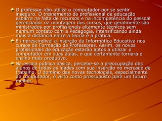 O professor não utiliza o computador por se sentirO professor não utiliza o computador por se sentir
inseguro. O treinamento do profissional de educaçãoinseguro. O treinamento do profissional de educação
esbarra na falta de recursos e na incompetência do pessoalesbarra na falta de recursos e na incompetência do pessoal
gerenciador na montagem dos cursos, que geralmente sãogerenciador na montagem dos cursos, que geralmente são
ministrados por profissionais altamente técnicos semministrados por profissionais altamente técnicos sem
nenhum contato com a Pedagogia, intensificando aindanenhum contato com a Pedagogia, intensificando ainda
mais a distância entre a teoria e a prática.mais a distância entre a teoria e a prática.
É imprescindível a inserção da Informática Educativa nosÉ imprescindível a inserção da Informática Educativa nos
cursos de Formação de Professores. Assim, os novoscursos de Formação de Professores. Assim, os novos
profissionais de educação estarão aptos a utilizar oprofissionais de educação estarão aptos a utilizar o
computador em suas aulas, o que certamente tornará ocomputador em suas aulas, o que certamente tornará o
ensino mais produtivo.ensino mais produtivo.
Na escola pública básica, percebe-se a preocupação dosNa escola pública básica, percebe-se a preocupação dos
alunos de todas as idades com sua inserção no mercado dealunos de todas as idades com sua inserção no mercado de
trabalho. O domínio das novas tecnologias, especialmentetrabalho. O domínio das novas tecnologias, especialmente
do computador, é visto como pressuposto para um futurodo computador, é visto como pressuposto para um futuro
melhor.melhor.
 