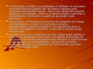 A motivação quando o computador é utilizado no processoA motivação quando o computador é utilizado no processo
de ensino-aprendizagem não se explica apenas pelode ensino-aprendizagem não se explica apenas pelo
interesse no trabalho futuro, mas o uso dessa ferramentainteresse no trabalho futuro, mas o uso dessa ferramenta
desperta curiosidade, melhora a concentração e permite adesperta curiosidade, melhora a concentração e permite a
descontração, tornando a tarefa de aprender maisdescontração, tornando a tarefa de aprender mais
divertida.divertida.
Em síntese, a informática encontra-se presente em nossaEm síntese, a informática encontra-se presente em nossa
vida cotidiana e, incluí-la no processo ensino-vida cotidiana e, incluí-la no processo ensino-
aprendizagem, significa preparar os estudantes para oaprendizagem, significa preparar os estudantes para o
mundo tecnológico e científico, inserindo a escola nessemundo tecnológico e científico, inserindo a escola nesse
mundo real.mundo real.
A escola pode ser centenária ou não, basta estar aberta aA escola pode ser centenária ou não, basta estar aberta a
essa nova realidade e fazer bom uso dessa tecnologia noessa nova realidade e fazer bom uso dessa tecnologia no
processo ensino-aprendizagem para oferecer a sua clientelaprocesso ensino-aprendizagem para oferecer a sua clientela
a apropriação do conhecimento, dando-lhe as basesa apropriação do conhecimento, dando-lhe as bases
necessárias para a competição em um mundo que hojenecessárias para a competição em um mundo que hoje
exige a qualidade total.exige a qualidade total.
 
