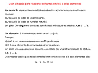 Usar símbolos para relacionar conjuntos entre si e seus elementos
Um conjunto  representa uma coleção de objectos, agrupamentos de espécies etc.
Exemplo:
a)O conjunto de todos os Moçambicanos.
b)O conjunto de todos os números naturais.
Em geral, um conjunto é denotado por uma letra maiúscula do alfabeto: A, B, C, ..., Z.
Um elemento: é um dos componentes de um conjunto.
Exemplo:
a) José é um elemento do conjunto dos Moçambicanos
b) O 1 é um elemento do conjunto dos números naturais.
Em geral, um elemento de um conjunto, é denotado por uma letra minúscula do alfabeto:
a, b, c, ..., z.
Os símbolos usados para relacionar relacionar conjuntos entre si e seus elementos são:
 