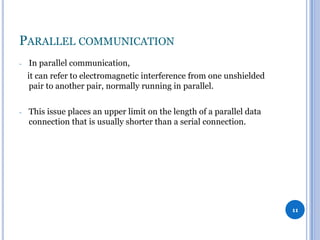 PARALLEL COMMUNICATION
-

In parallel communication,
it can refer to electromagnetic interference from one unshielded
pair to another pair, normally running in parallel.

-

This issue places an upper limit on the length of a parallel data
connection that is usually shorter than a serial connection.

11

 