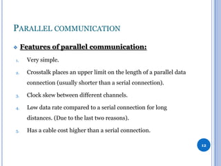 PARALLEL COMMUNICATION


Features of parallel communication:

1.

Very simple.

2.

Crosstalk places an upper limit on the length of a parallel data
connection (usually shorter than a serial connection).

3.

Clock skew between different channels.

4.

Low data rate compared to a serial connection for long
distances. (Due to the last two reasons).

5.

Has a cable cost higher than a serial connection.
12

 