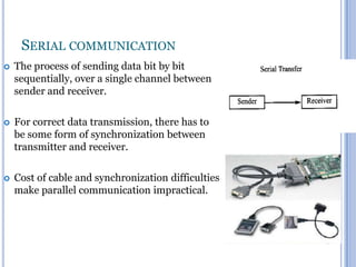SERIAL COMMUNICATION


The process of sending data bit by bit
sequentially, over a single channel between
sender and receiver.



For correct data transmission, there has to
be some form of synchronization between
transmitter and receiver.



Cost of cable and synchronization difficulties
make parallel communication impractical.

13

 