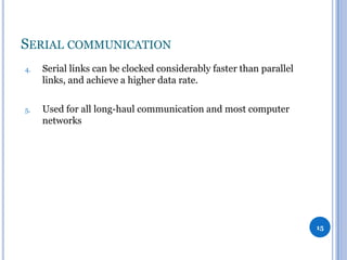 SERIAL COMMUNICATION
4.

Serial links can be clocked considerably faster than parallel
links, and achieve a higher data rate.

5.

Used for all long-haul communication and most computer
networks

15

 