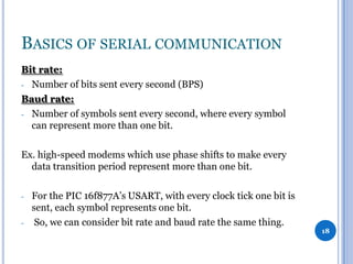 BASICS OF SERIAL COMMUNICATION
Bit rate:
- Number of bits sent every second (BPS)
Baud rate:
- Number of symbols sent every second, where every symbol
can represent more than one bit.

Ex. high-speed modems which use phase shifts to make every
data transition period represent more than one bit.
-

-

For the PIC 16f877A’s USART, with every clock tick one bit is
sent, each symbol represents one bit.
So, we can consider bit rate and baud rate the same thing.

18

 